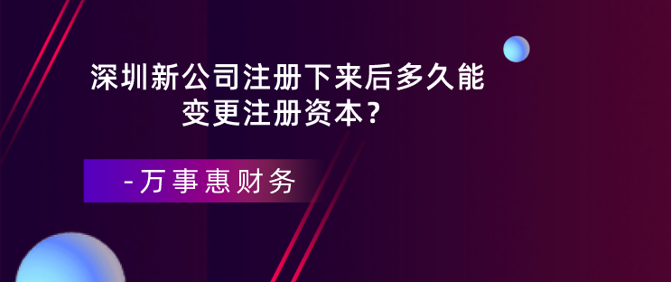 深圳新公司注冊(cè)下來后多久能變更注冊(cè)資本？-萬事惠財(cái)務(wù)